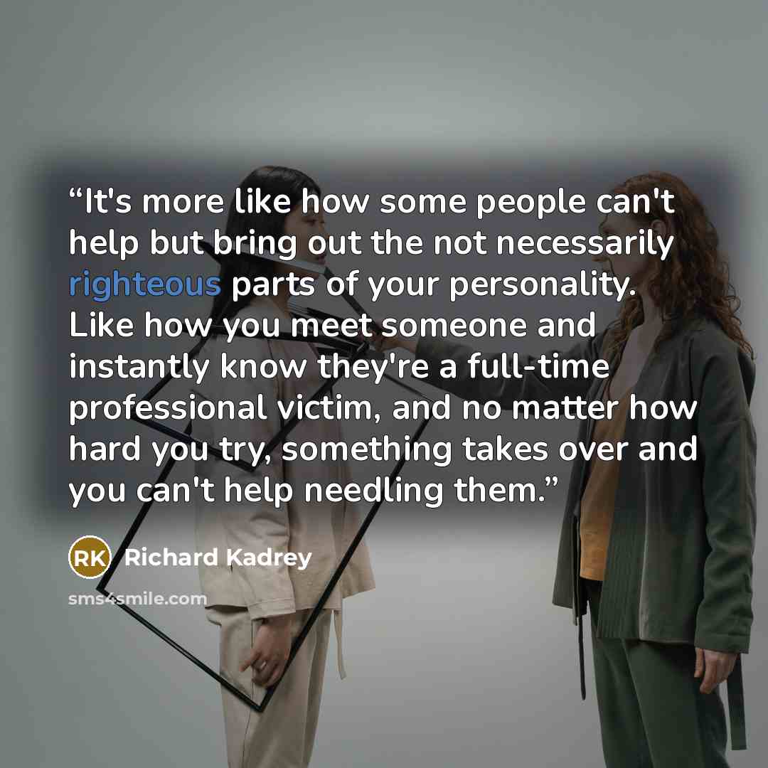 “It's more like how some people can't help but bring out the not necessarily righteous parts of your personality. Like how you meet someone and instantly know they're a full-time professional victim, and no matter how hard you try, something takes over and you can't help needling them.” quote by Richard Kadrey