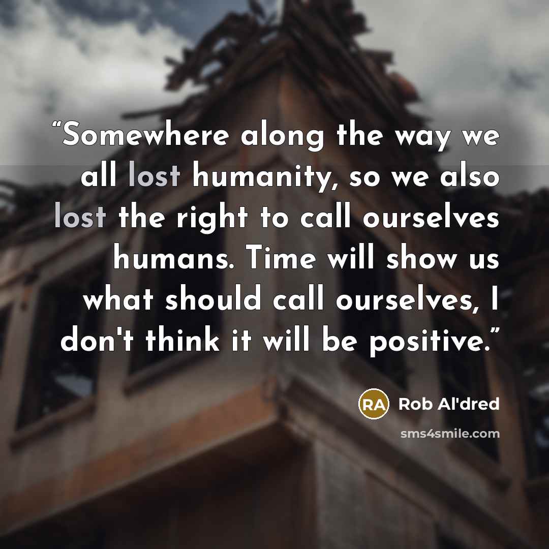 “Somewhere along the way we all lost humanity, so we also lost the right to call ourselves humans. Time will show us what should call ourselves, I don't think it will be positive.” quote by Rob Al'dred