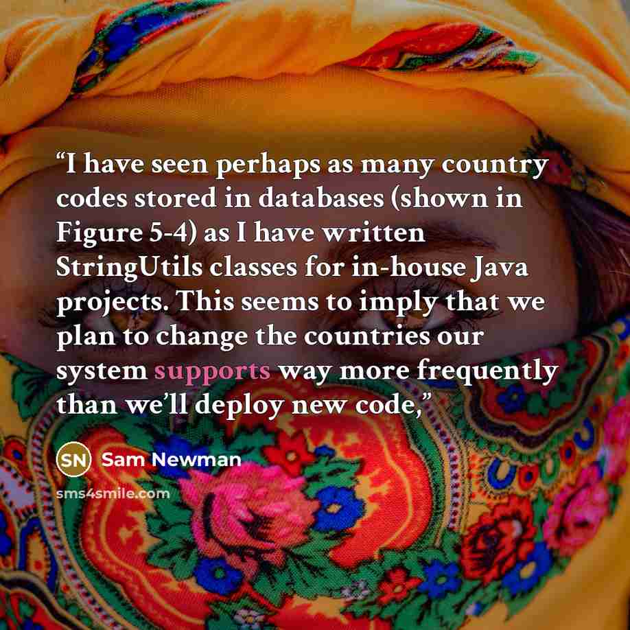 “I have seen perhaps as many country codes stored in databases (shown in Figure 5-4) as I have written StringUtils classes for in-house Java projects. This seems to imply that we plan to change the countries our system supports way more frequently than we’ll deploy new code,” quote by Sam Newman