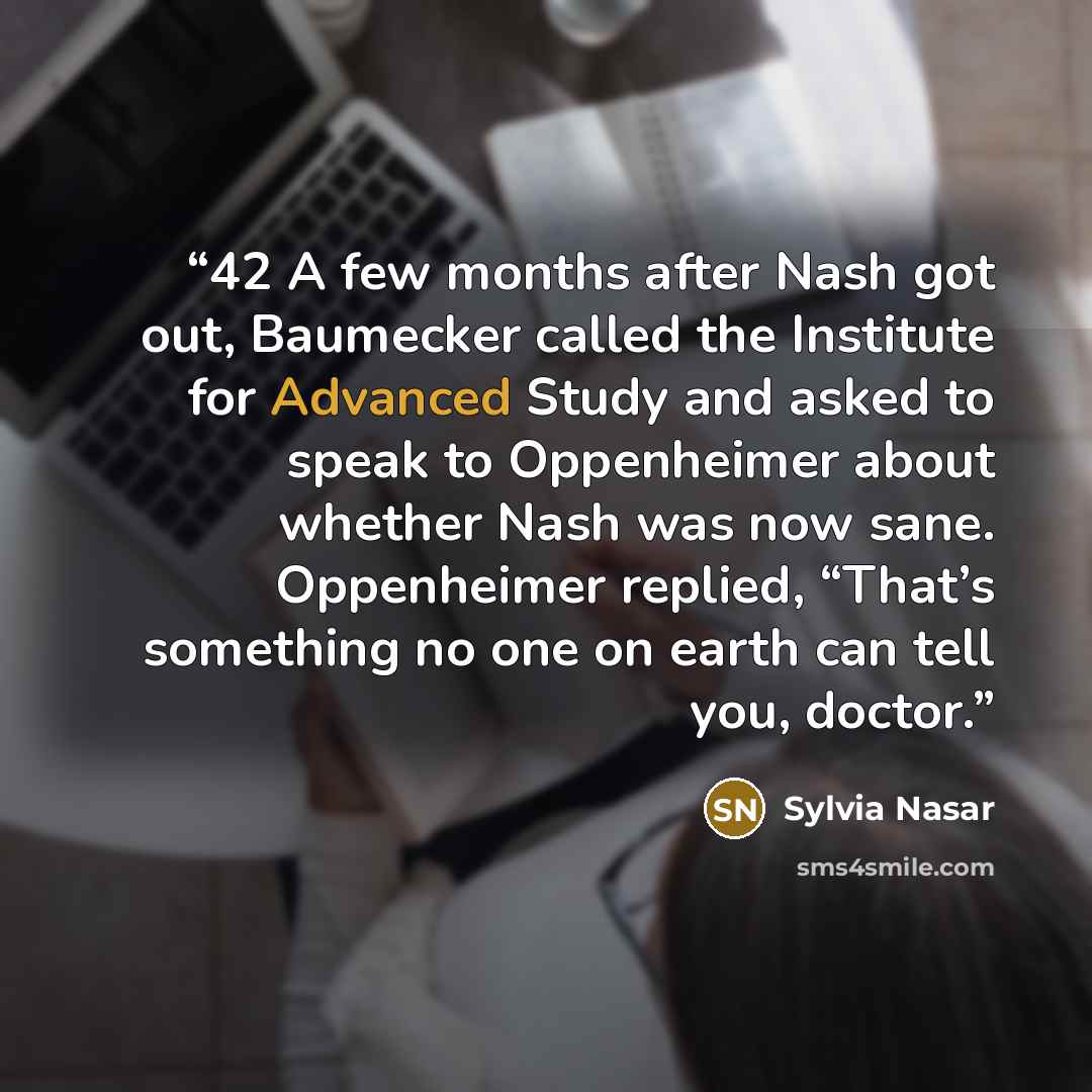 “42 A few months after Nash got out, Baumecker called the Institute for Advanced Study and asked to speak to Oppenheimer about whether Nash was now sane. Oppenheimer replied, “That’s something no one on earth can tell you, doctor.” quote by Sylvia Nasar