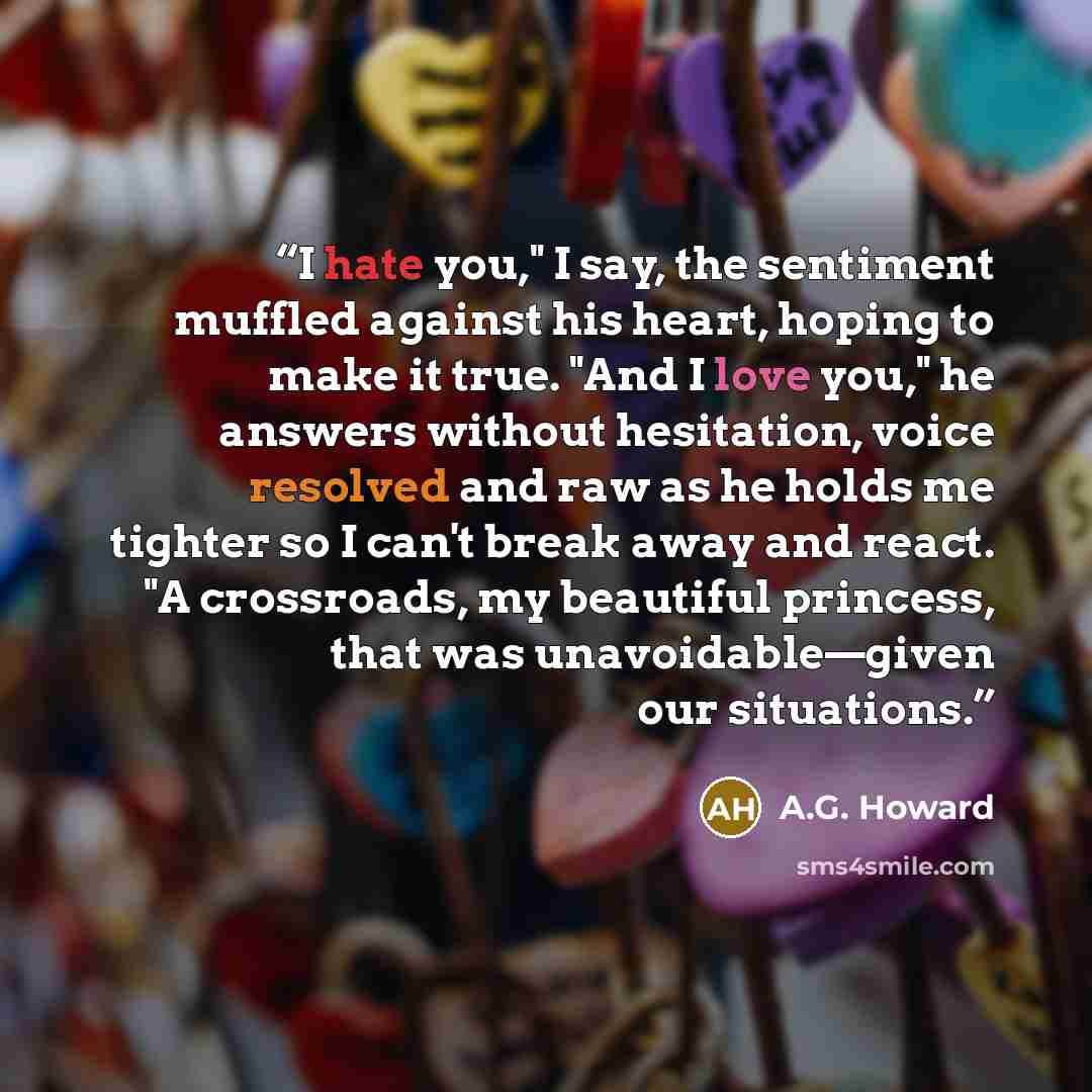 “I hate you," I say, the sentiment muffled against his heart, hoping to make it true. "And I love you," he answers without hesitation, voice resolved and raw as he holds me tighter so I can't break away and react. "A crossroads, my beautiful princess, that was unavoidable—given our situations.” quote by A.G. Howard