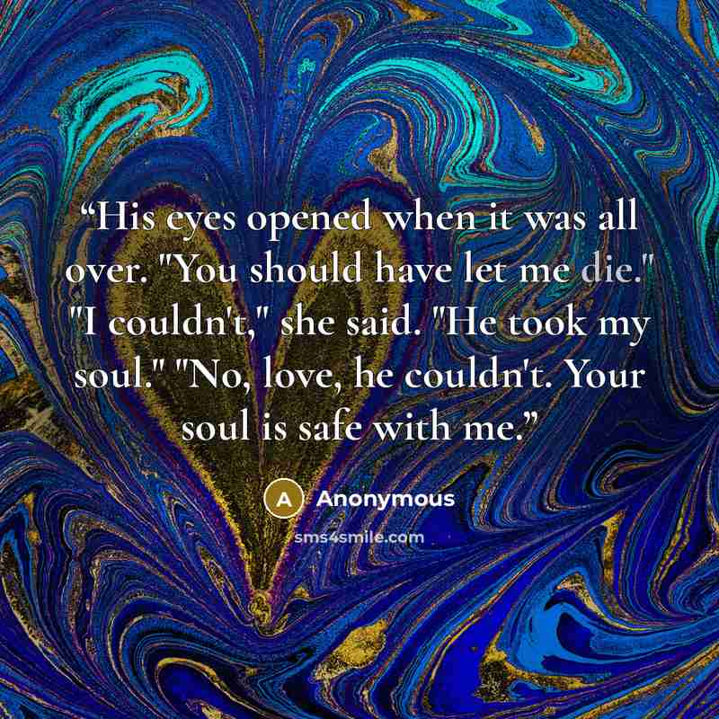 “His eyes opened when it was all over. "You should have let me die." "I couldn't," she said. "He took my soul." "No, love, he couldn't. Your soul is safe with me.” quote by Anonymous