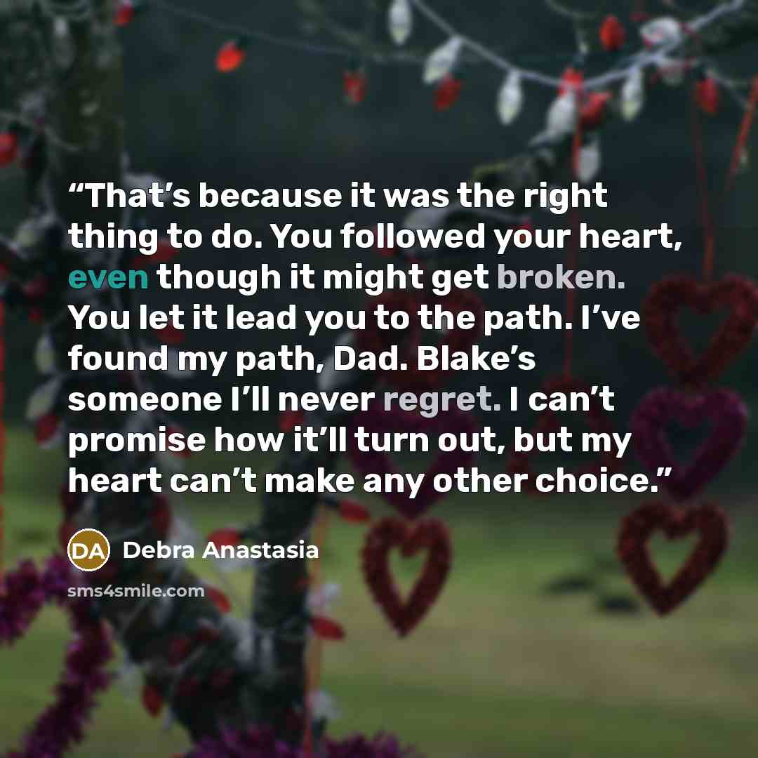 “That’s because it was the right thing to do. You followed your heart, even though it might get broken. You let it lead you to the path. I’ve found my path, Dad. Blake’s someone I’ll never regret. I can’t promise how it’ll turn out, but my heart can’t make any other choice.” quote by Debra Anastasia