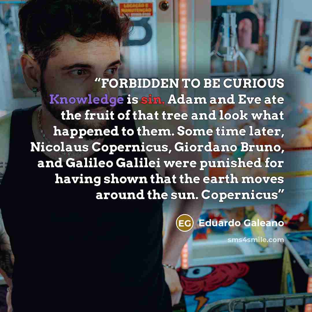 “FORBIDDEN TO BE CURIOUS Knowledge is sin. Adam and Eve ate the fruit of that tree and look what happened to them. Some time later, Nicolaus Copernicus, Giordano Bruno, and Galileo Galilei were punished for having shown that the earth moves around the sun. Copernicus” quote by Eduardo Galeano