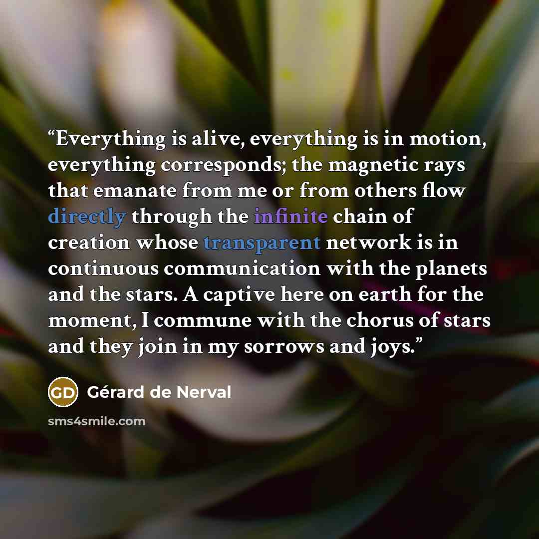 “Everything is alive, everything is in motion, everything corresponds; the magnetic rays that emanate from me or from others flow directly through the infinite chain of creation whose transparent network is in continuous communication with the planets and the stars. A captive here on earth for the…” quote by Gérard de Nerval