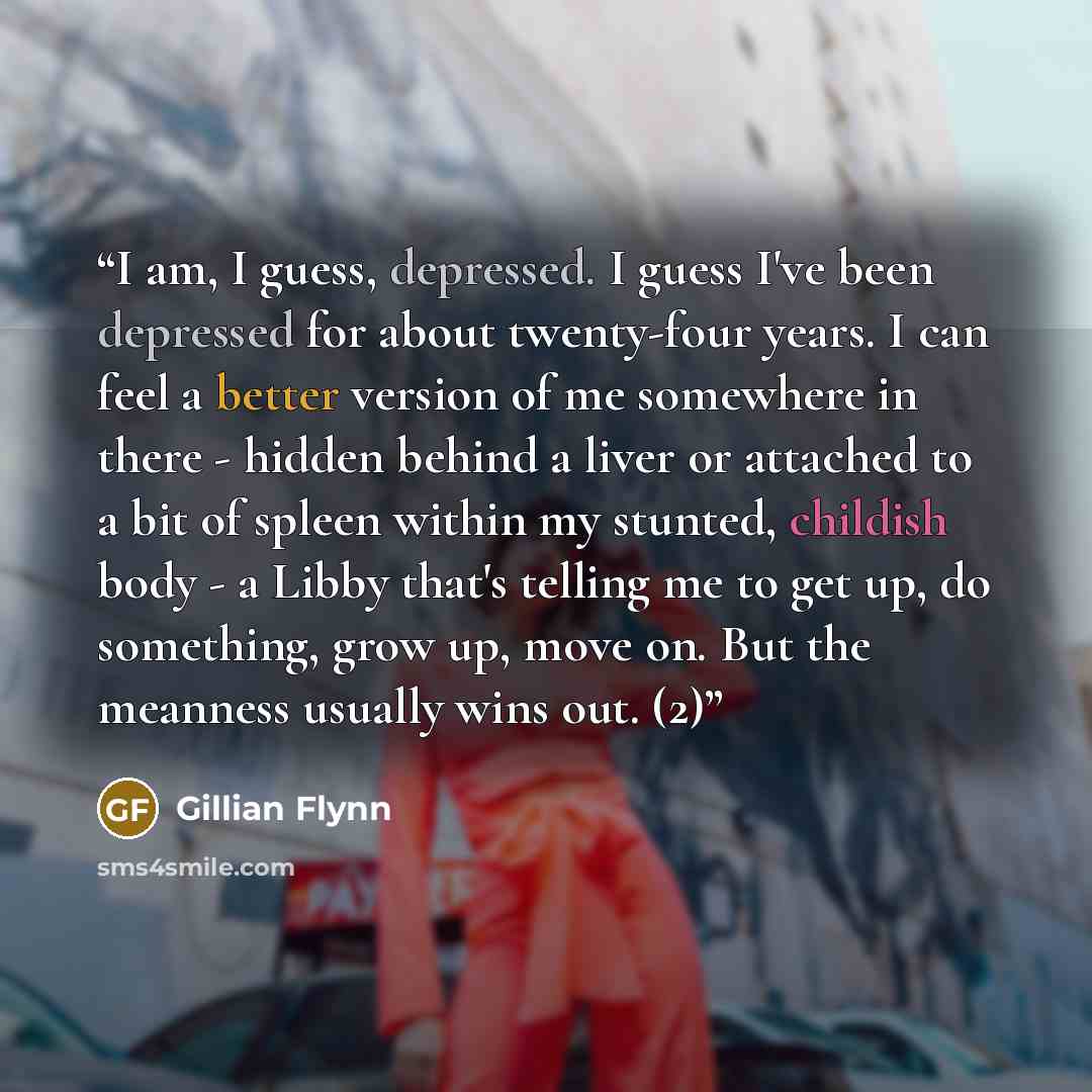“I am, I guess, depressed. I guess I've been depressed for about twenty-four years. I can feel a better version of me somewhere in there - hidden behind a liver or attached to a bit of spleen within my stunted, childish body - a Libby that's telling me to get up, do something, grow up, move on. But…” quote by Gillian Flynn
