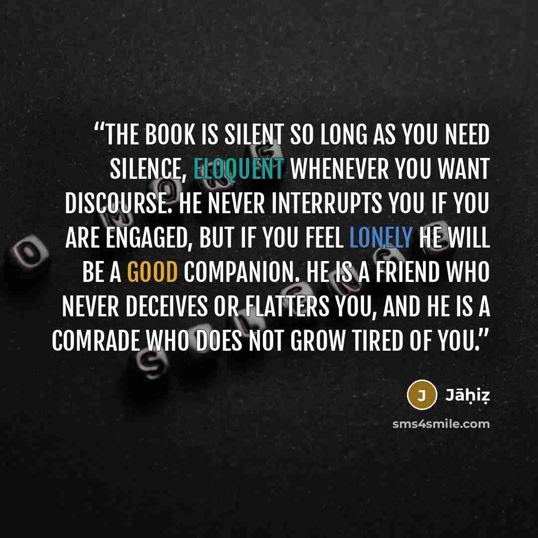 “the book is silent so long as you need silence, eloquent whenever you want discourse. he never interrupts you if you are engaged, but if you feel lonely he will be a good companion. he is a friend who never deceives or flatters you, and he is a comrade who does not grow tired of you.” quote by Jāḥiẓ