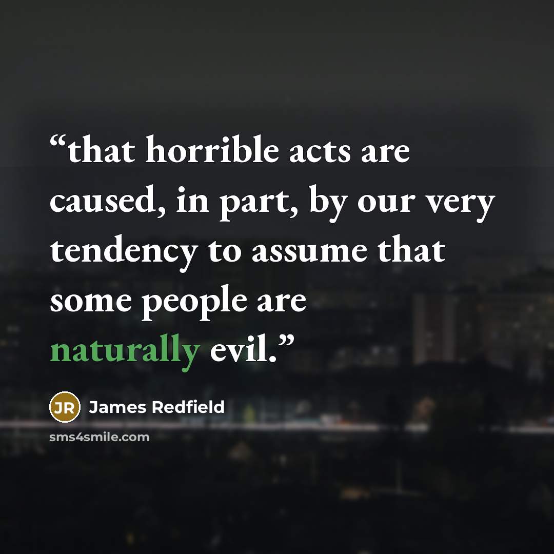 “that horrible acts are caused, in part, by our very tendency to assume that some people are naturally evil.” quote by James Redfield