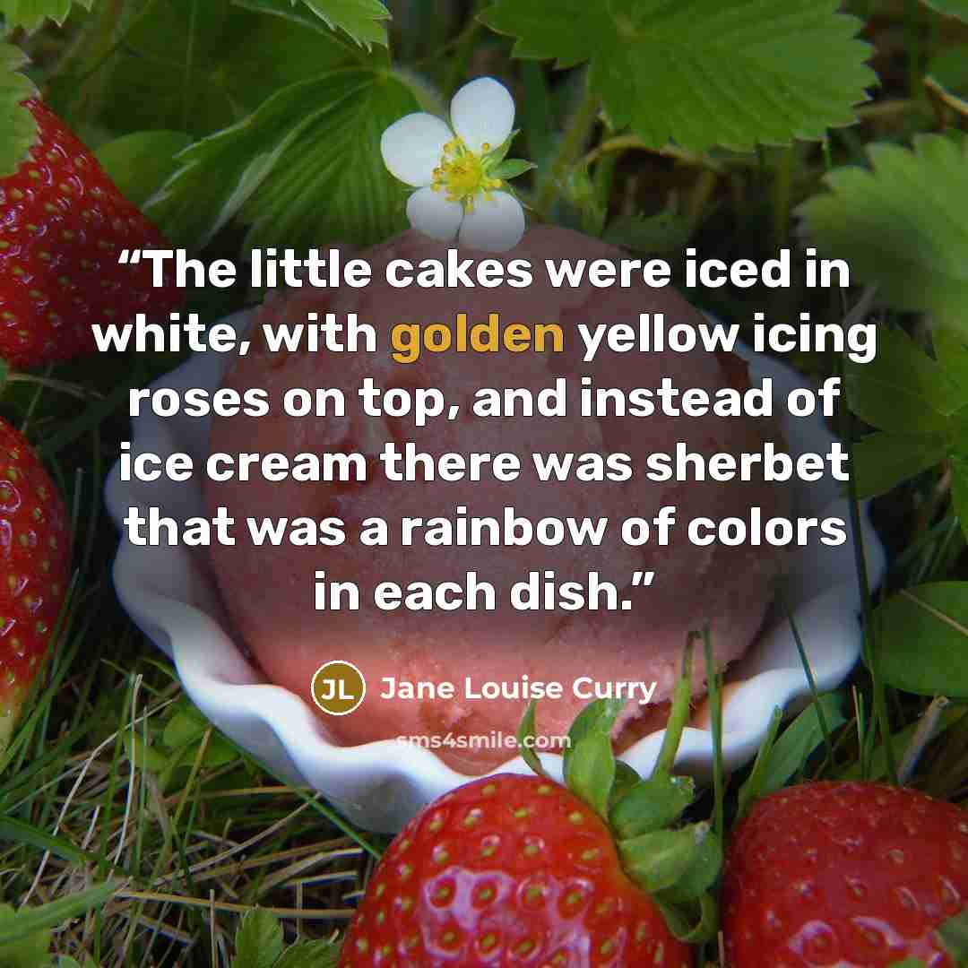 “The little cakes were iced in white, with golden yellow icing roses on top, and instead of ice cream there was sherbet that was a rainbow of colors in each dish.” quote by Jane Louise Curry