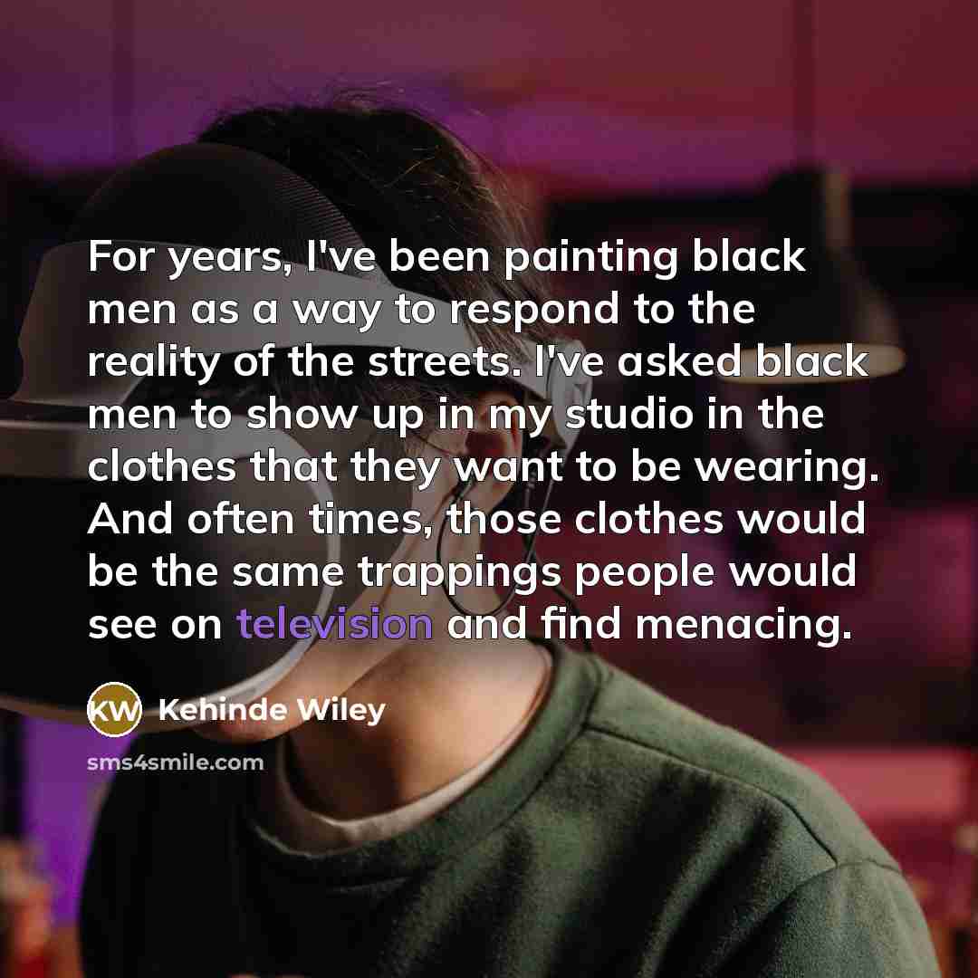 “For years, I've been painting black men as a way to respond to the reality of the streets. I've asked black men to show up in my studio in the clothes that they want to be wearing. And often times, those clothes would be the same trappings people would see on television and find menacing.” quote by Kehinde Wiley