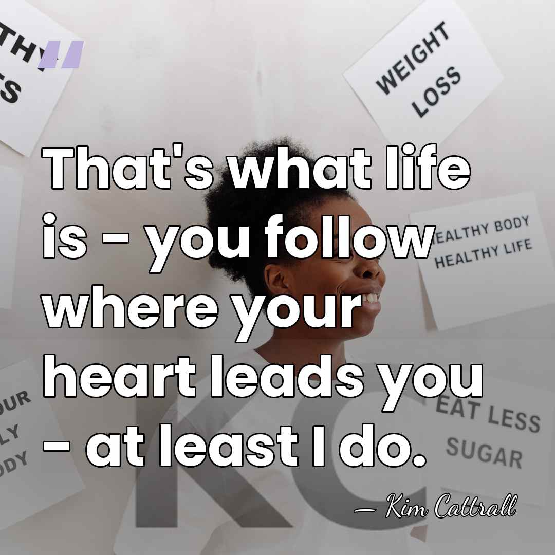 That's what life is - you follow where your heart leads you&hellip; - Kim Cattrall