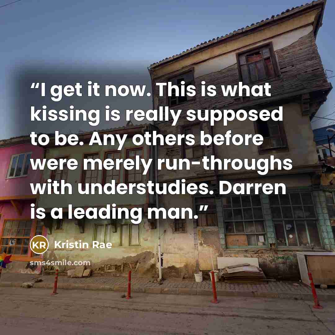 “I get it now. This is what kissing is really supposed to be. Any others before were merely run-throughs with understudies. Darren is a leading man.” quote by Kristin Rae