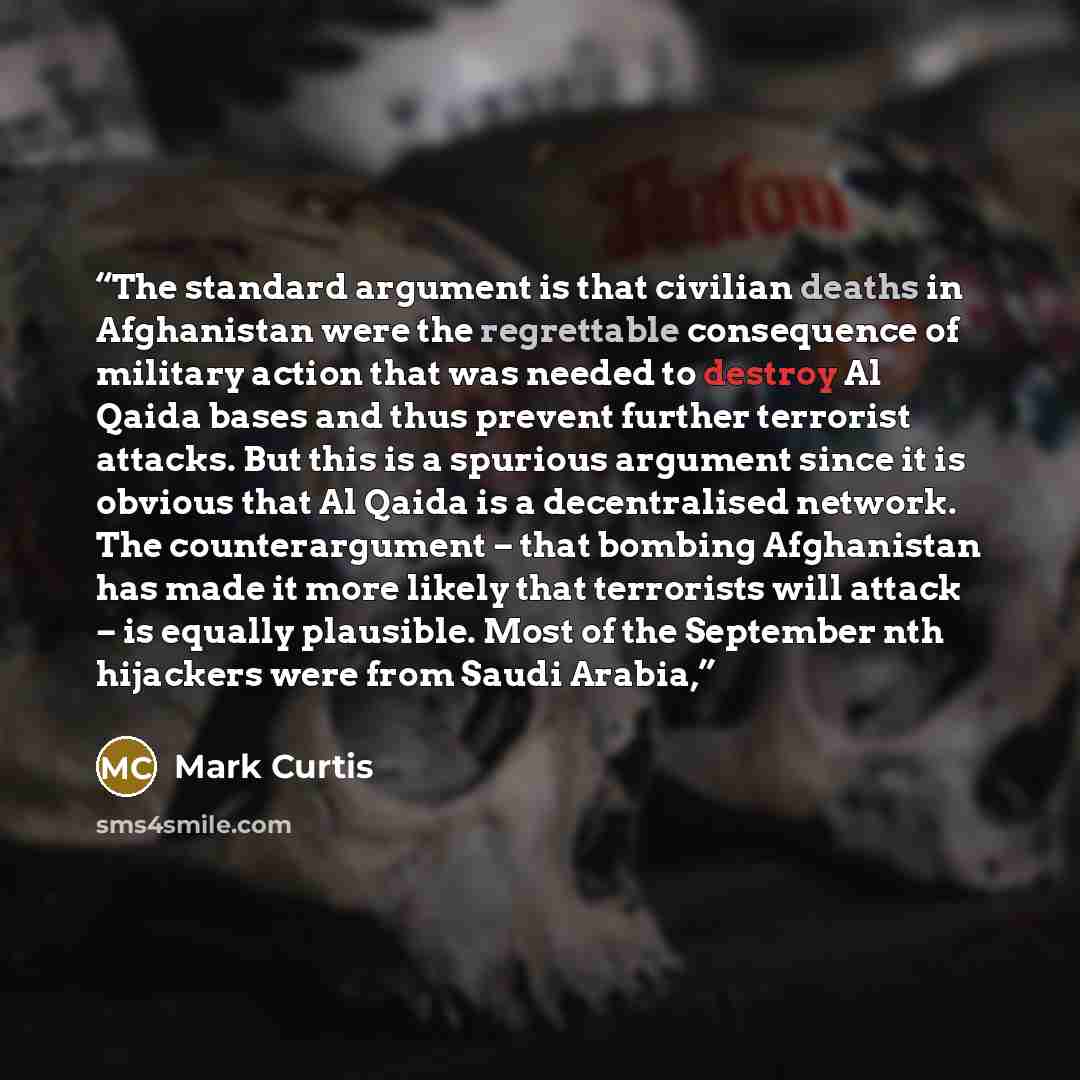 “The standard argument is that civilian deaths in Afghanistan were the regrettable consequence of military action that was needed to destroy Al Qaida bases and thus prevent further terrorist attacks. But this is a spurious argument since it is obvious that Al Qaida is a decentralised network. The…” quote by Mark Curtis