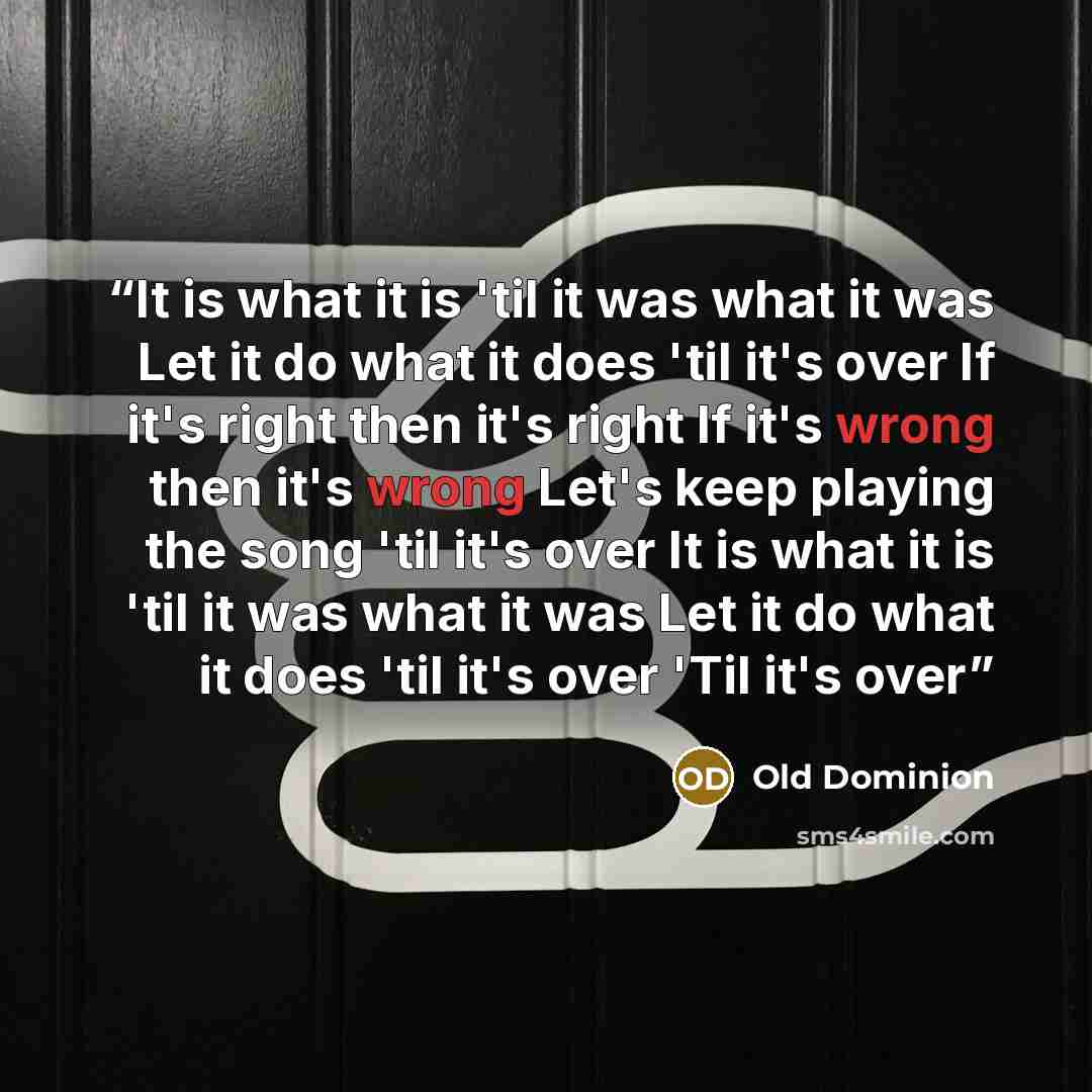 “It is what it is 'til it was what it was Let it do what it does 'til it's over If it's right then it's right If it's wrong then it's wrong Let's keep playing the song 'til it's over It is what it is 'til it was what it was Let it do what it does 'til it's over 'Til it's over” quote by Old Dominion