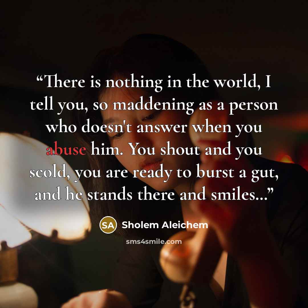 “There is nothing in the world, I tell you, so maddening as a person who doesn't answer when you abuse him. You shout and you scold, you are ready to burst a gut, and he stands there and smiles…” quote by Sholem Aleichem
