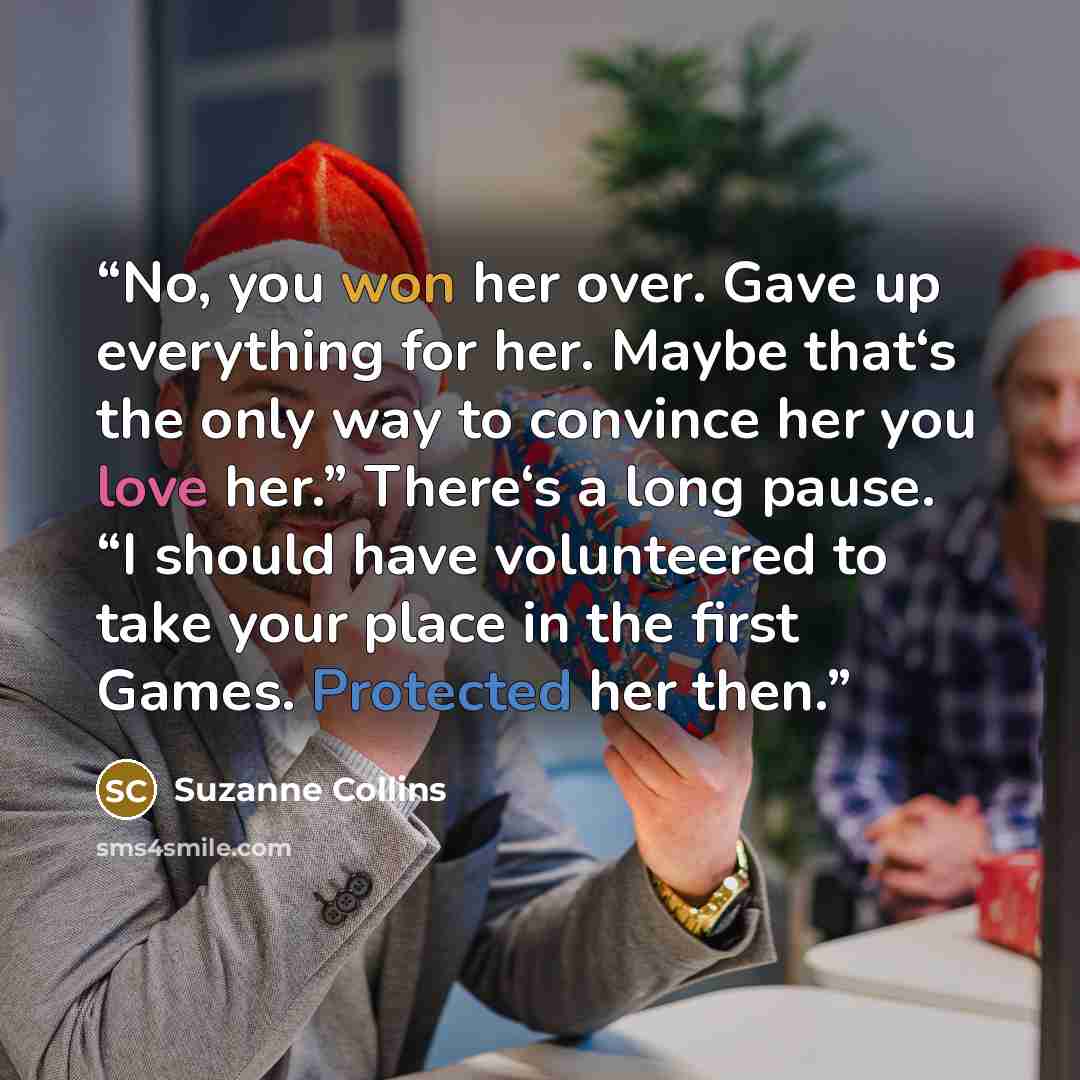 “No, you won her over. Gave up everything for her. Maybe that‘s the only way to convince her you love her.” There‘s a long pause. “I should have volunteered to take your place in the first Games. Protected her then.” quote by Suzanne Collins