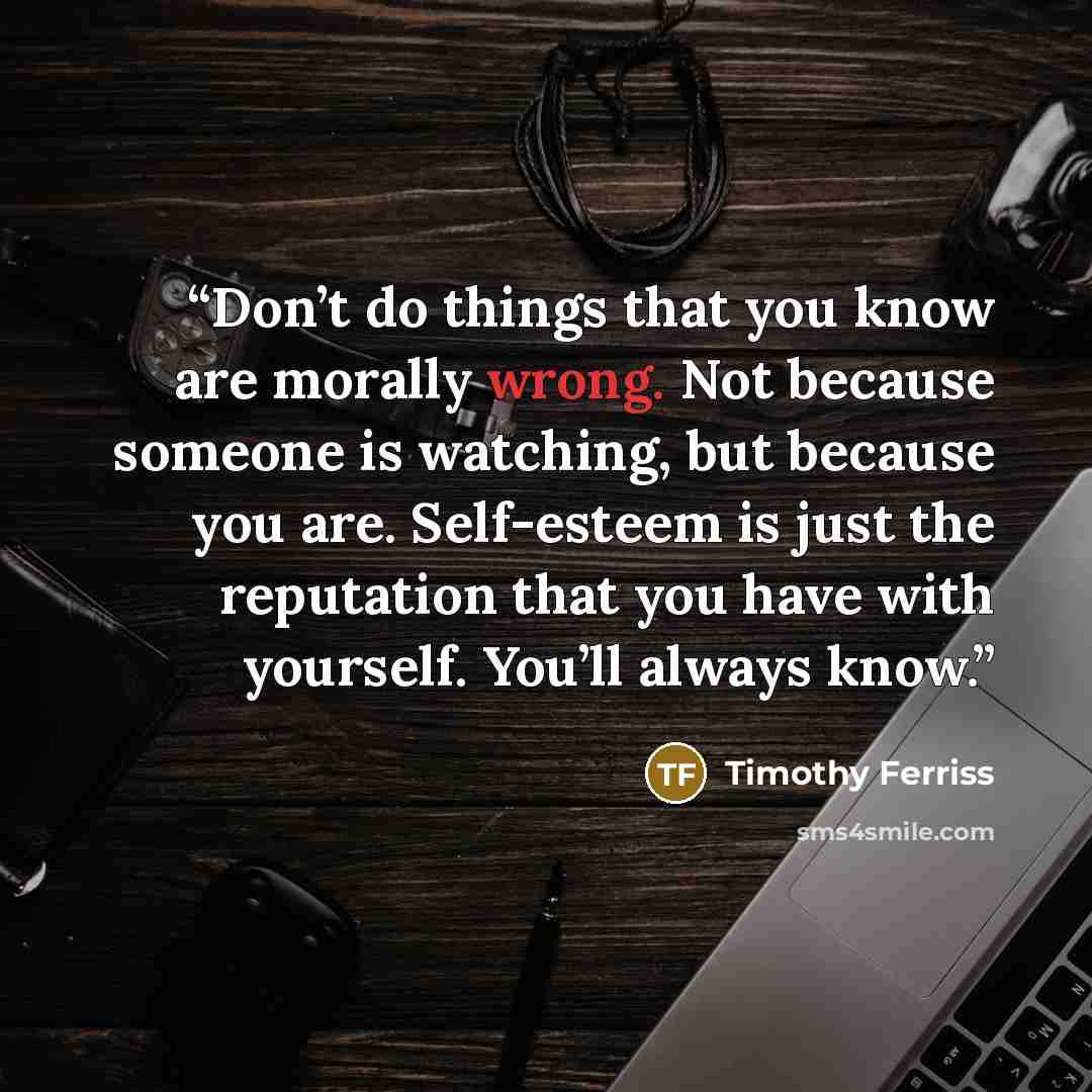 “Don’t do things that you know are morally wrong. Not because someone is watching, but because you are. Self-esteem is just the reputation that you have with yourself. You’ll always know.” quote by Timothy Ferriss