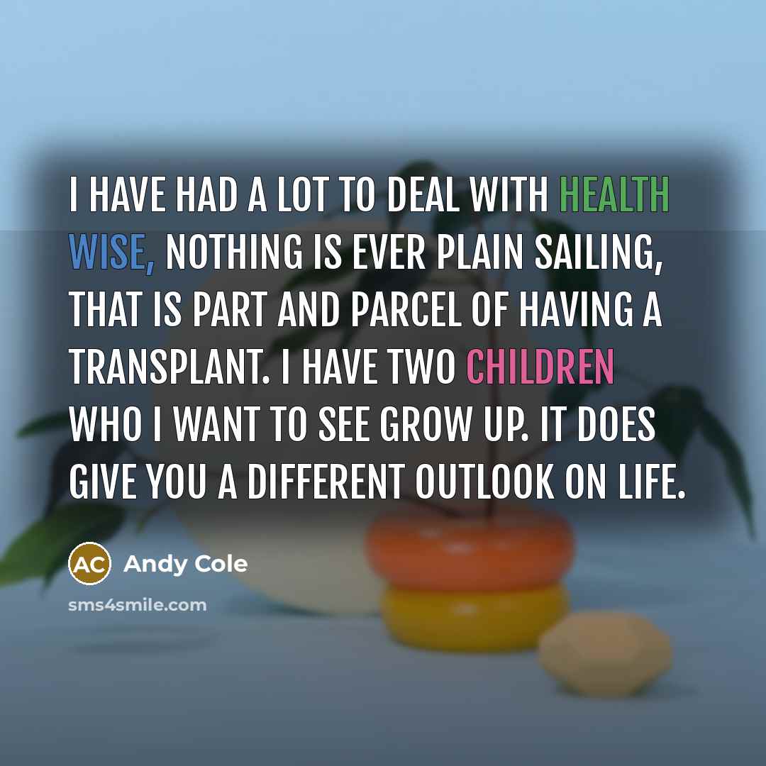 “I have had a lot to deal with health wise, nothing is ever plain sailing, that is part and parcel of having a transplant. I have two children who I want to see grow up. It does give you a different outlook on life.” quote by Andy Cole