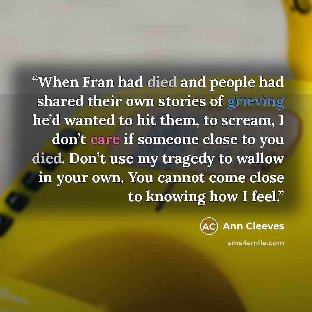 “When Fran had died and people had shared their own stories of grieving he’d wanted to hit them, to scream, I don’t care if someone close to you died. Don’t use my tragedy to wallow in your own. You cannot come close to knowing how I feel.” quote by Ann Cleeves