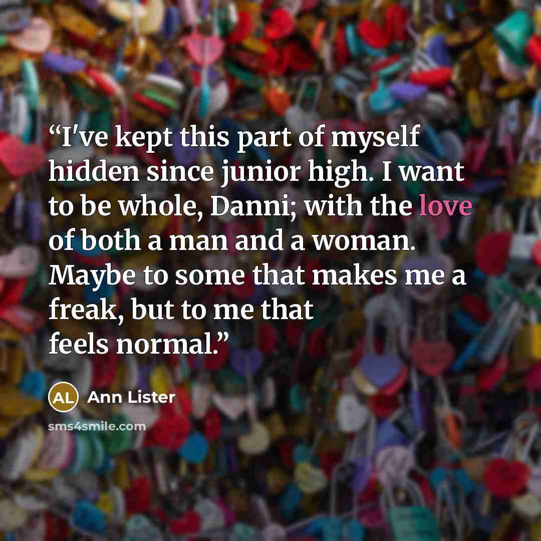“I've kept this part of myself hidden since junior high. I want to be whole, Danni; with the love of both a man and a woman. Maybe to some that makes me a freak, but to me that feels normal.” quote by Ann Lister