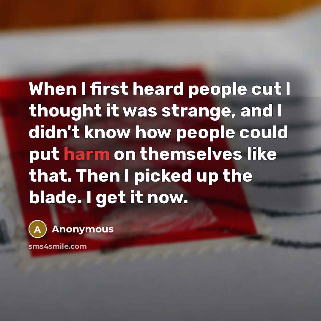 “When I first heard people cut I thought it was strange, and I didn't know how people could put harm on themselves like that. Then I picked up the blade. I get it now.” quote by Anonymous
