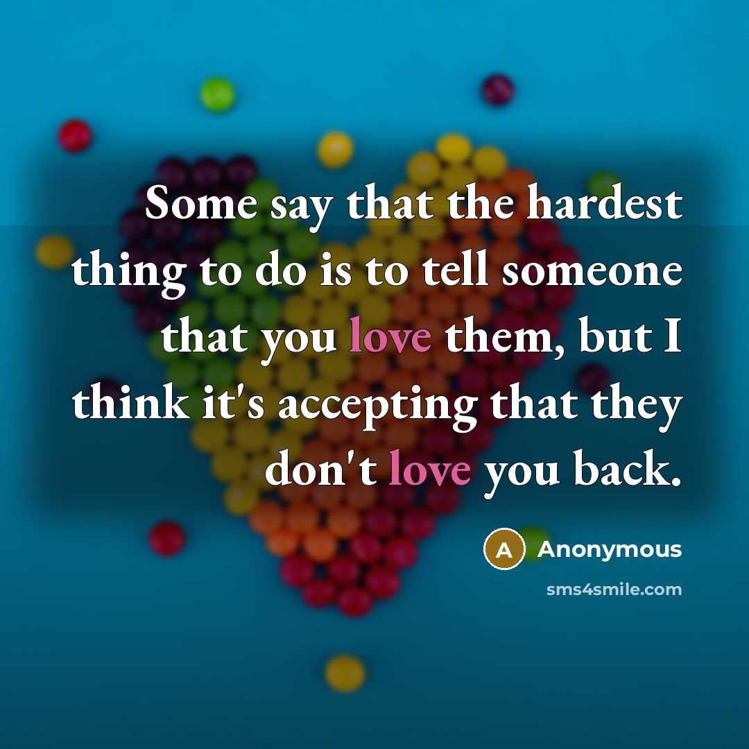 “Some say that the hardest thing to do is to tell someone that you love them, but I think it's accepting that they don't love you back.” quote by Anonymous