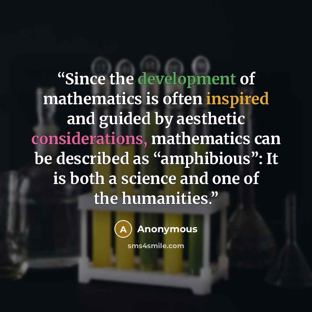 “Since the development of mathematics is often inspired and guided by aesthetic considerations, mathematics can be described as “amphibious”: It is both a science and one of the humanities.” quote by Anonymous