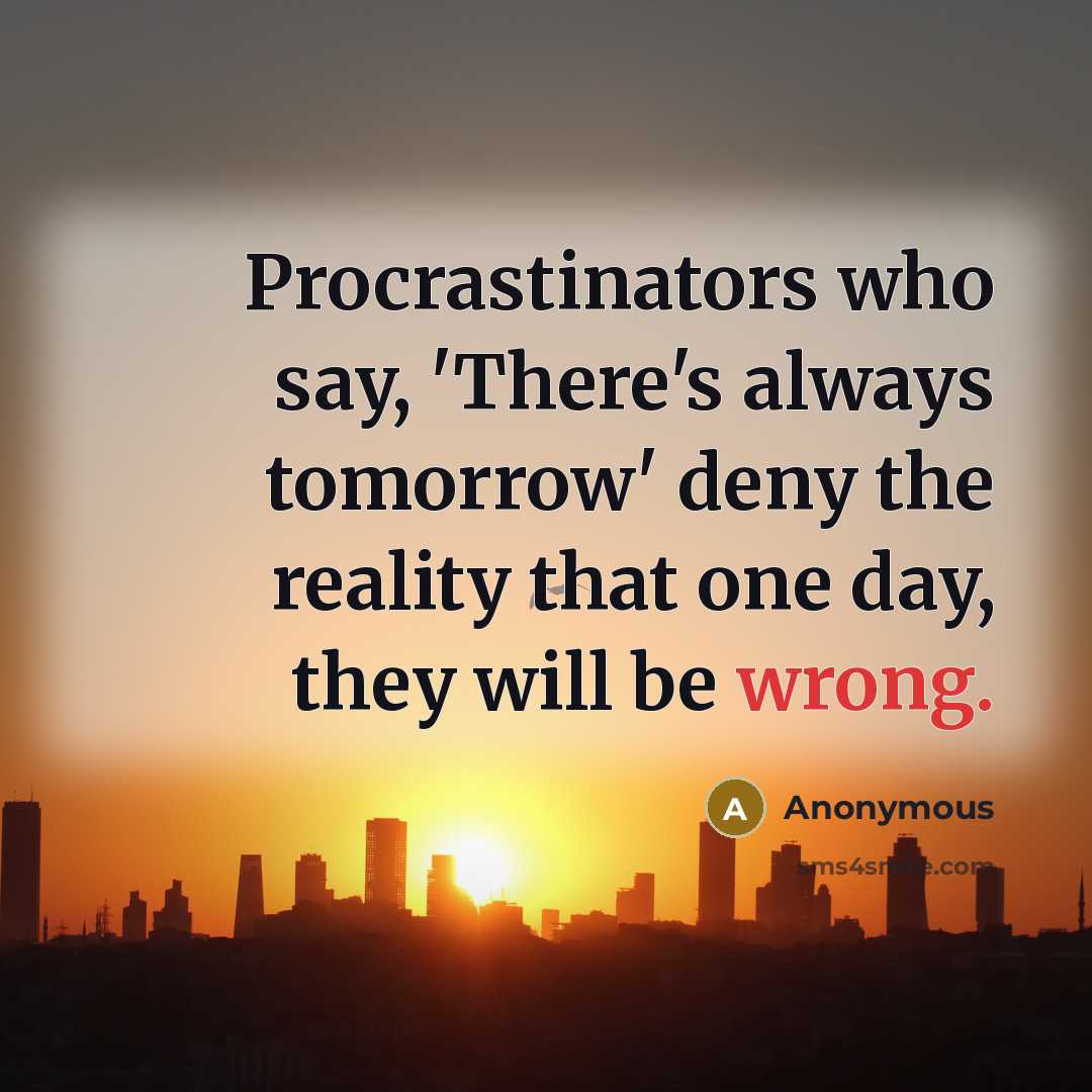 “Procrastinators who say, 'There's always tomorrow' deny the reality that one day, they will be wrong.” quote by Anonymous