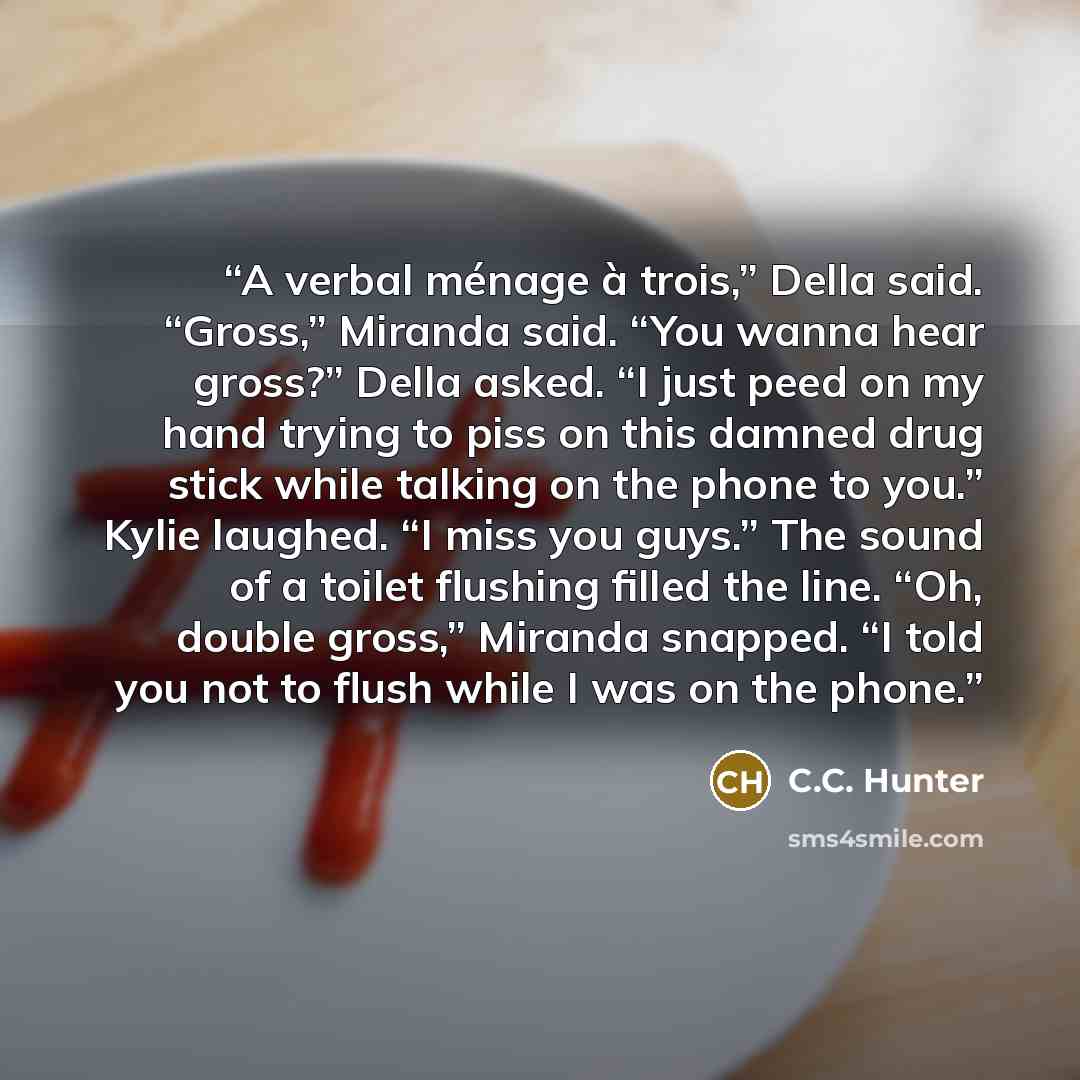 “A verbal ménage à trois,” Della said. “Gross,” Miranda said. “You wanna hear gross?” Della asked. “I just peed on my hand trying to piss on this damned drug stick while talking on the phone to you.” Kylie laughed. “I miss you guys.” The sound of a toilet flushing filled the line. “Oh, double…” quote by C.C. Hunter