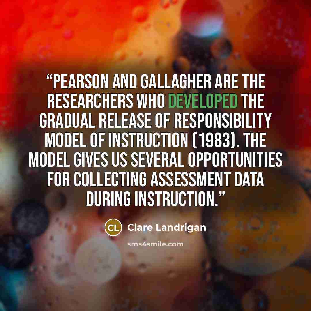 “Pearson and Gallagher are the researchers who developed the gradual release of responsibility model of instruction (1983). The model gives us several opportunities for collecting assessment data during instruction.” quote by Clare Landrigan