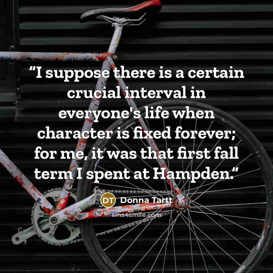 “I suppose there is a certain crucial interval in everyone's life when character is fixed forever; for me, it was that first fall term I spent at Hampden.” quote by Donna Tartt