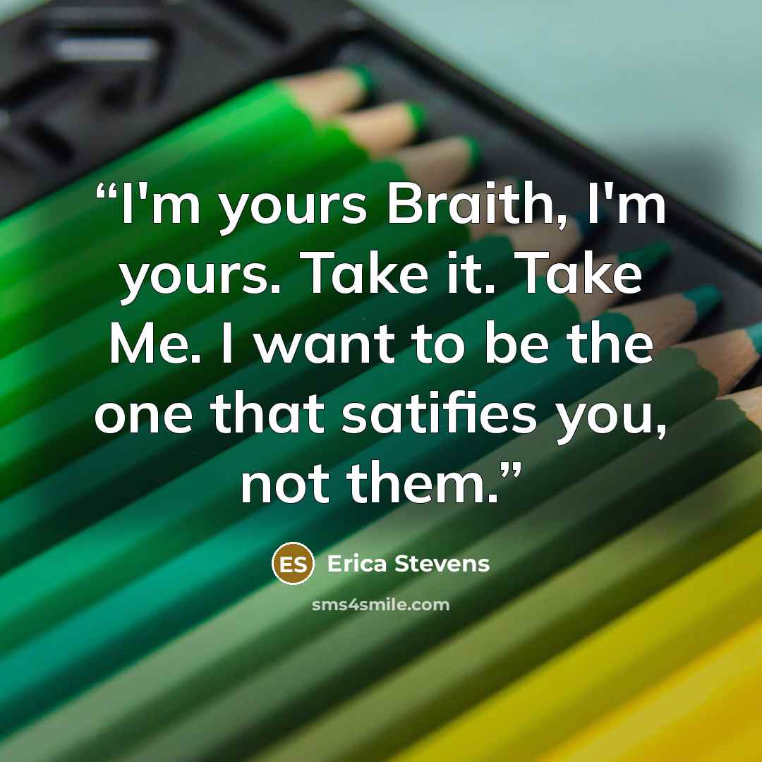 “I'm yours Braith, I'm yours. Take it. Take Me. I want to be the one that satifies you, not them.” quote by Erica Stevens