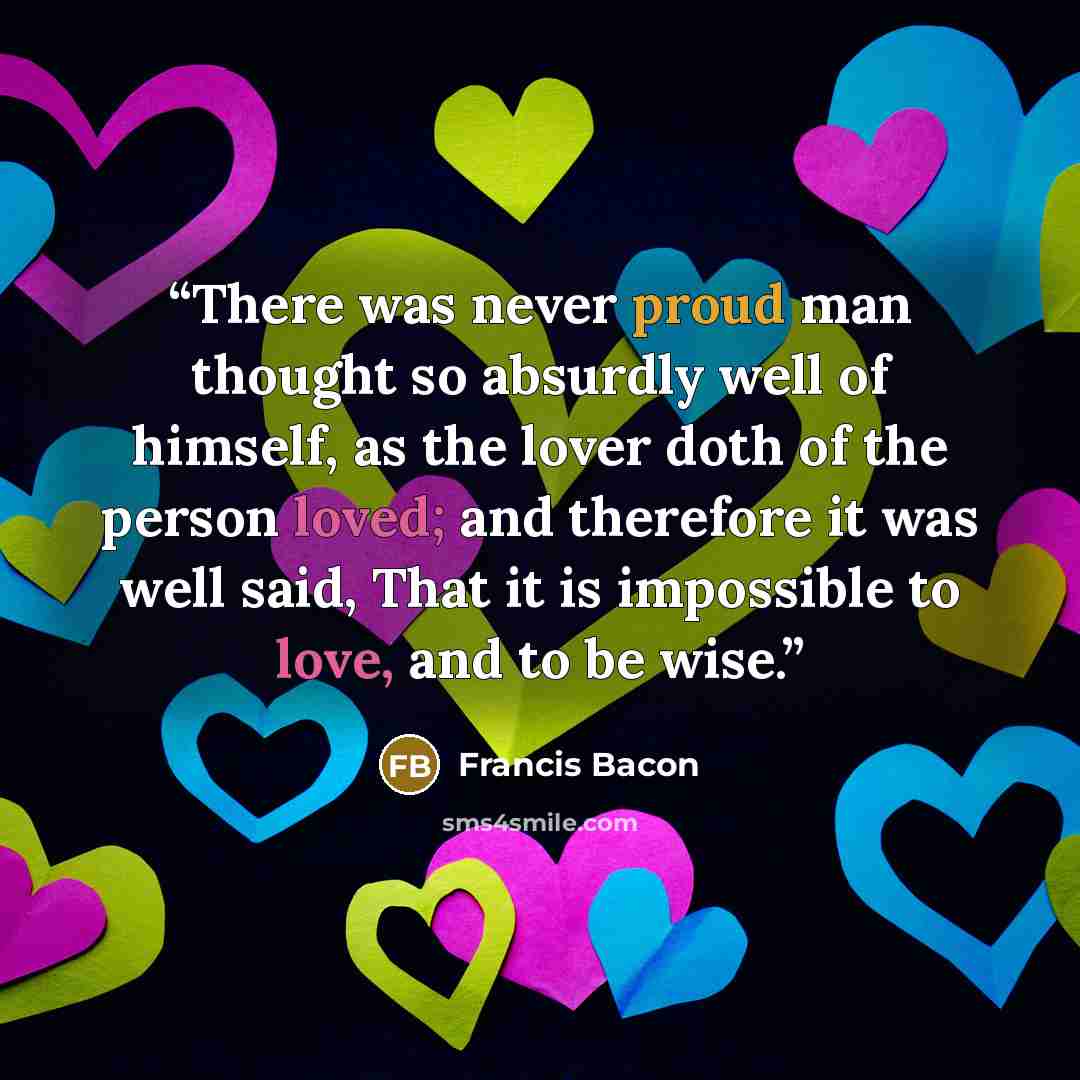 “There was never proud man thought so absurdly well of himself, as the lover doth of the person loved; and therefore it was well said, That it is impossible to love, and to be wise.” quote by Francis Bacon