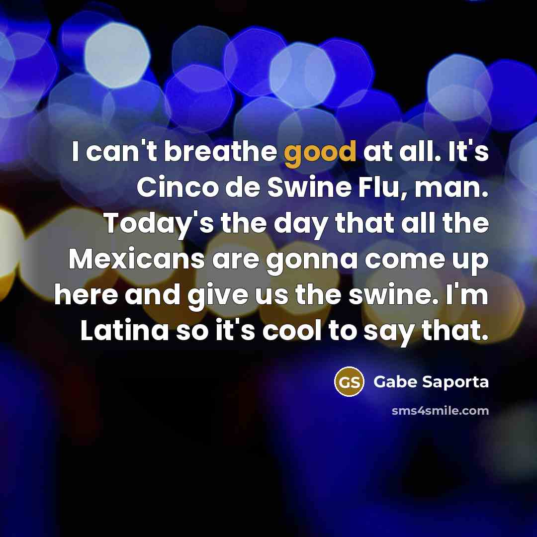 “I can't breathe good at all. It's Cinco de Swine Flu, man. Today's the day that all the Mexicans are gonna come up here and give us the swine. I'm Latina so it's cool to say that.” quote by Gabe Saporta