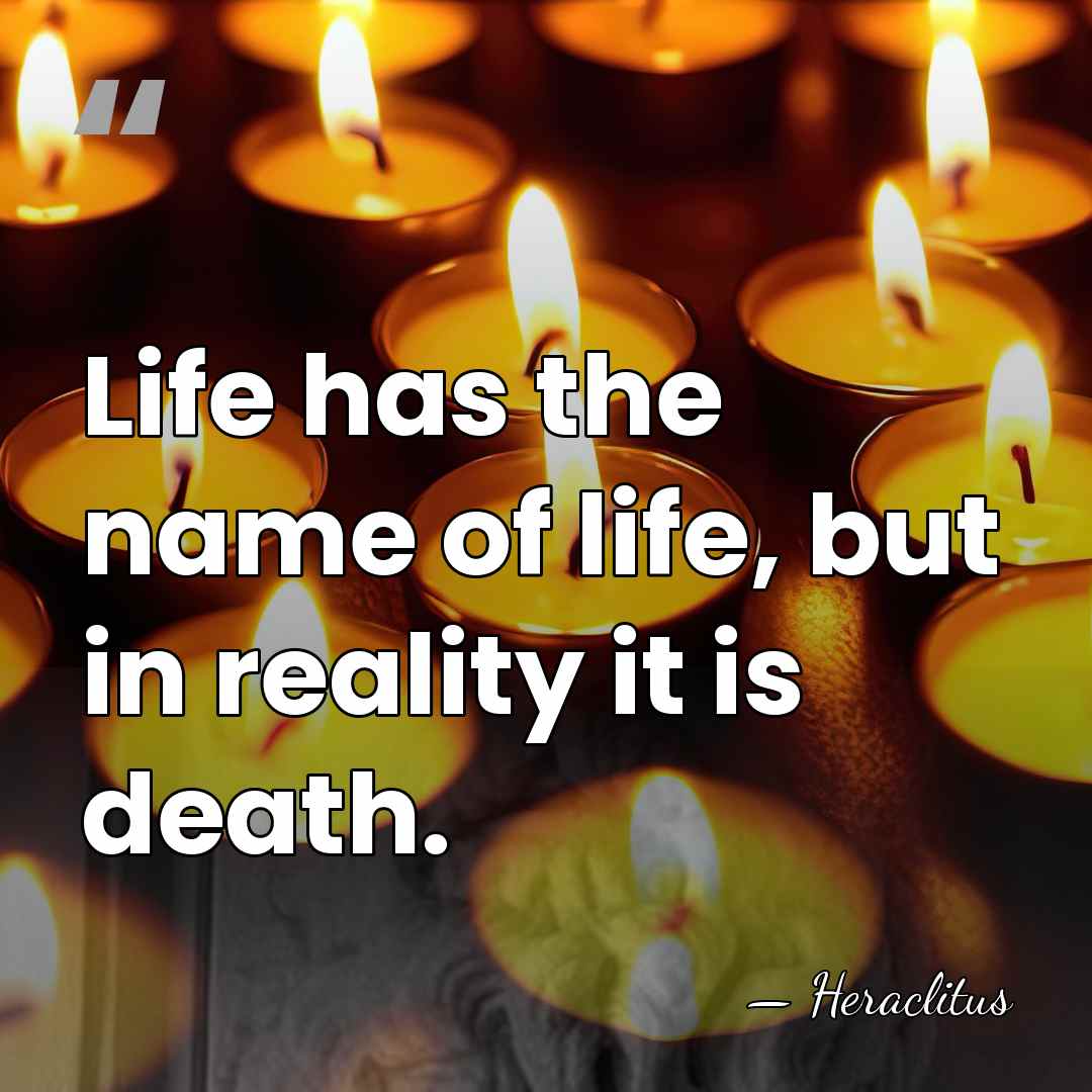 Life has the name of life, but in reality it is death. - Heraclitus