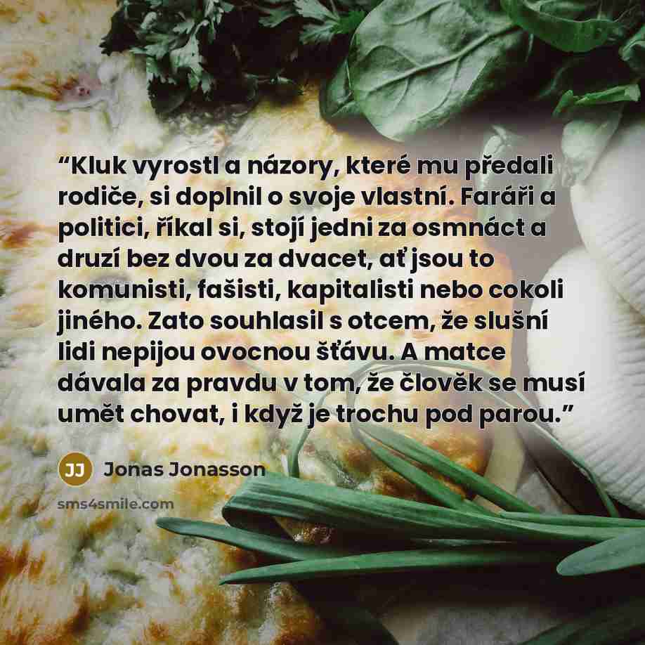 “Kluk vyrostl a názory, které mu předali rodiče, si doplnil o svoje vlastní. Faráři a politici, říkal si, stojí jedni za osmnáct a druzí bez dvou za dvacet, ať jsou to komunisti, fašisti, kapitalisti nebo cokoli jiného. Zato souhlasil s otcem, že slušní lidi nepijou ovocnou šťávu. A matce dávala za…” quote by Jonas Jonasson