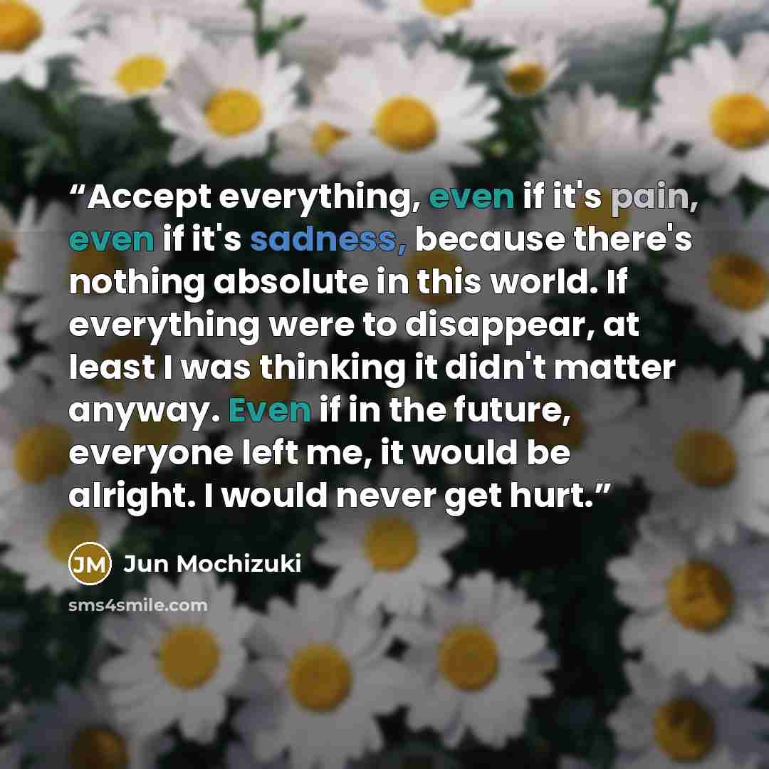 “Accept everything, even if it's pain, even if it's sadness, because there's nothing absolute in this world. If everything were to disappear, at least I was thinking it didn't matter anyway. Even if in the future, everyone left me, it would be alright. I would never get hurt.” quote by Jun Mochizuki