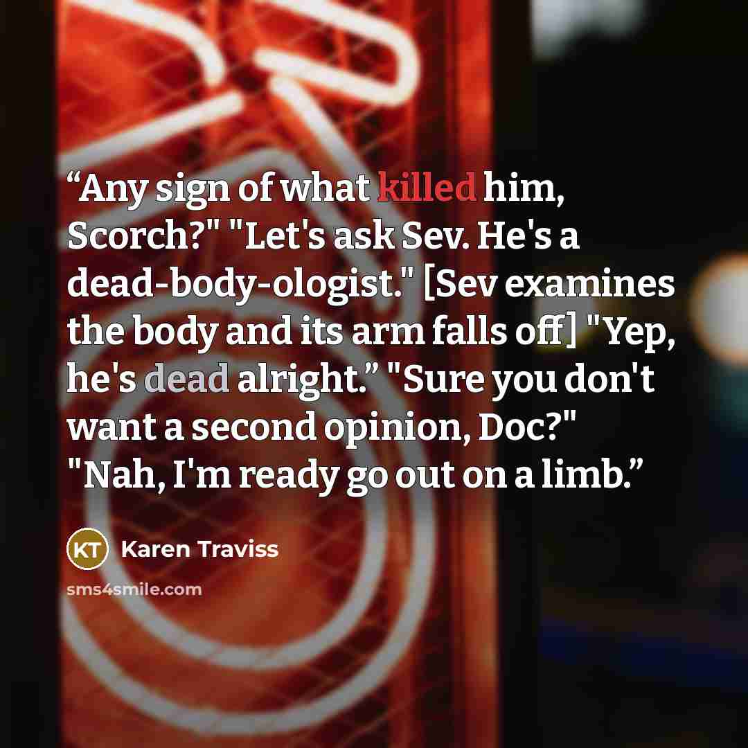 “Any sign of what killed him, Scorch?" "Let's ask Sev. He's a dead-body-ologist." [Sev examines the body and its arm falls off] "Yep, he's dead alright.” "Sure you don't want a second opinion, Doc?" "Nah, I'm ready go out on a limb.” quote by Karen Traviss
