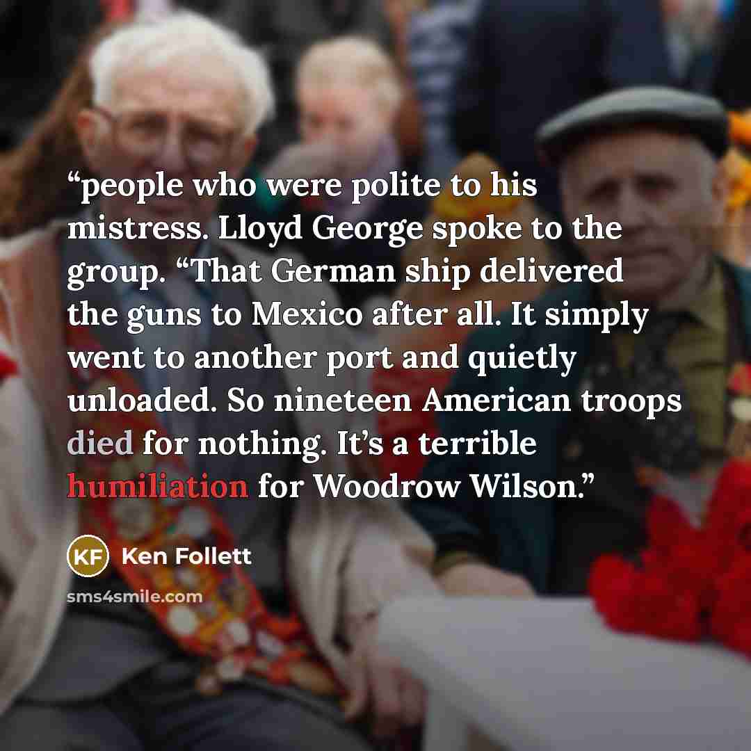 “people who were polite to his mistress. Lloyd George spoke to the group. “That German ship delivered the guns to Mexico after all. It simply went to another port and quietly unloaded. So nineteen American troops died for nothing. It’s a terrible humiliation for Woodrow Wilson.” quote by Ken Follett