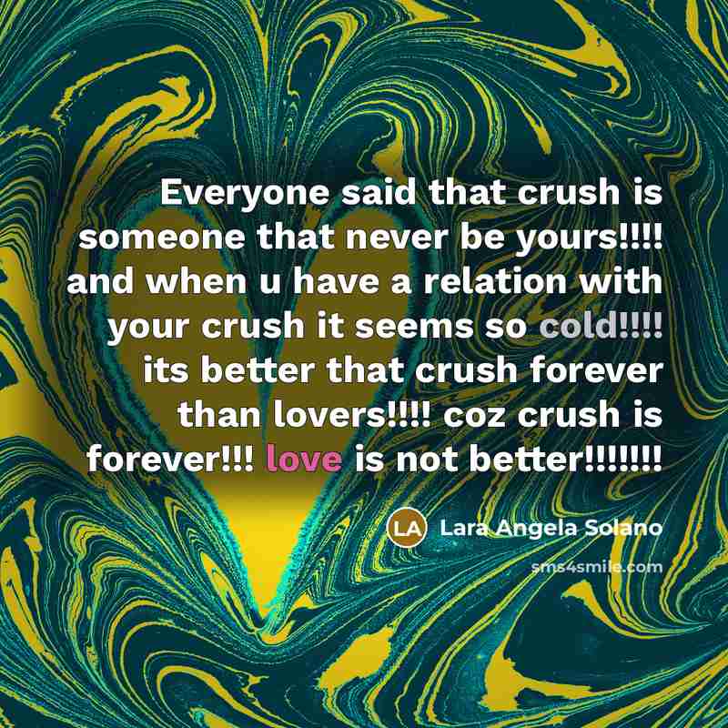“Everyone said that crush is someone that never be yours!!!! and when u have a relation with your crush it seems so cold!!!! its better that crush forever than lovers!!!! coz crush is forever!!! love is not better!!!!!!!” quote by Lara Angela Solano
