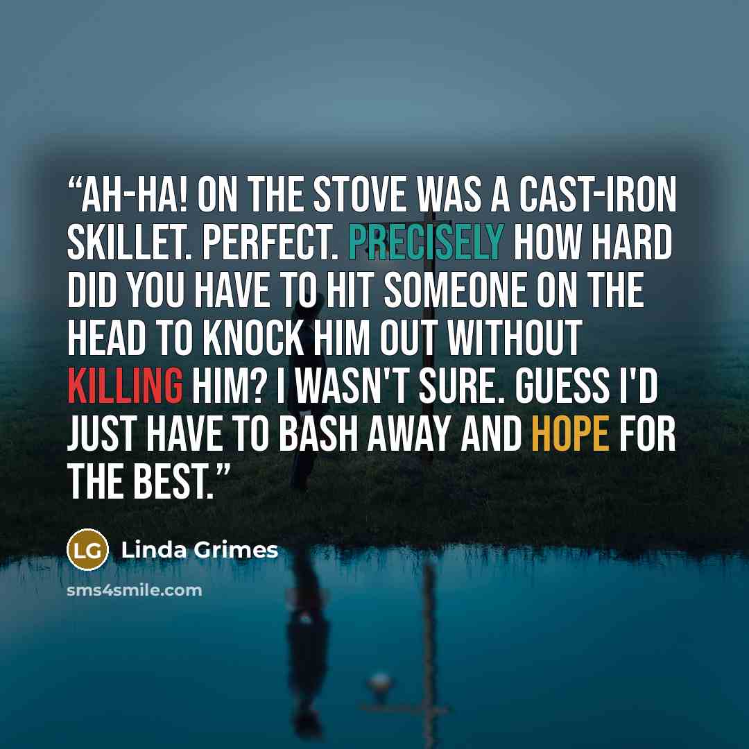“Ah-ha! On the stove was a cast-iron skillet. Perfect. Precisely how hard did you have to hit someone on the head to knock him out without killing him? I wasn't sure. Guess I'd just have to bash away and hope for the best.” quote by Linda Grimes