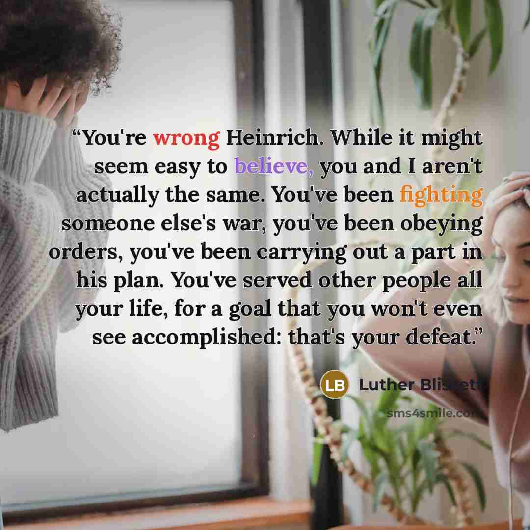 “You're wrong Heinrich. While it might seem easy to believe, you and I aren't actually the same. You've been fighting someone else's war, you've been obeying orders, you've been carrying out a part in his plan. You've served other people all your life, for a goal that you won't even see…” quote by Luther Blissett