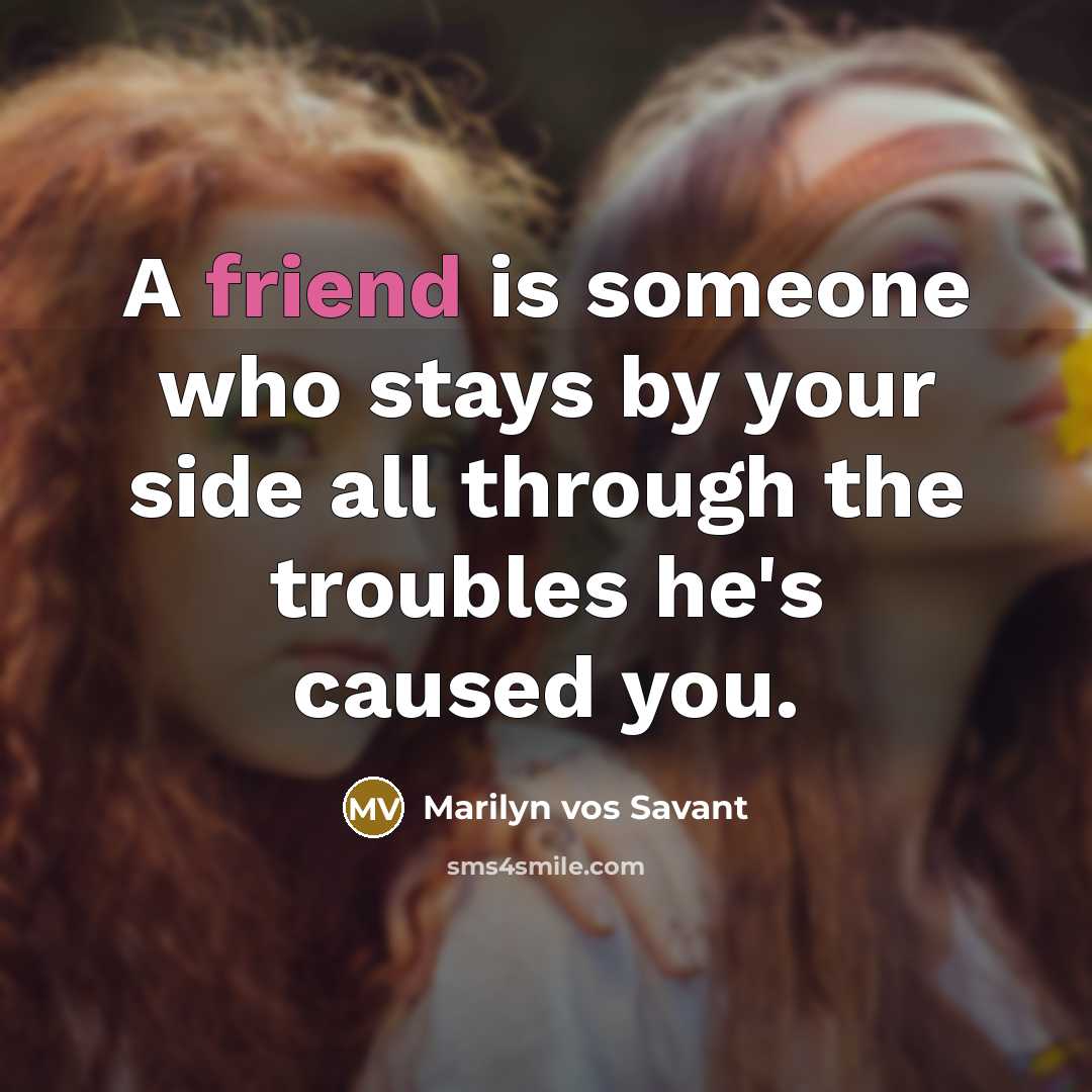“A friend is someone who stays by your side all through the troubles he's caused you.” quote by Marilyn vos Savant