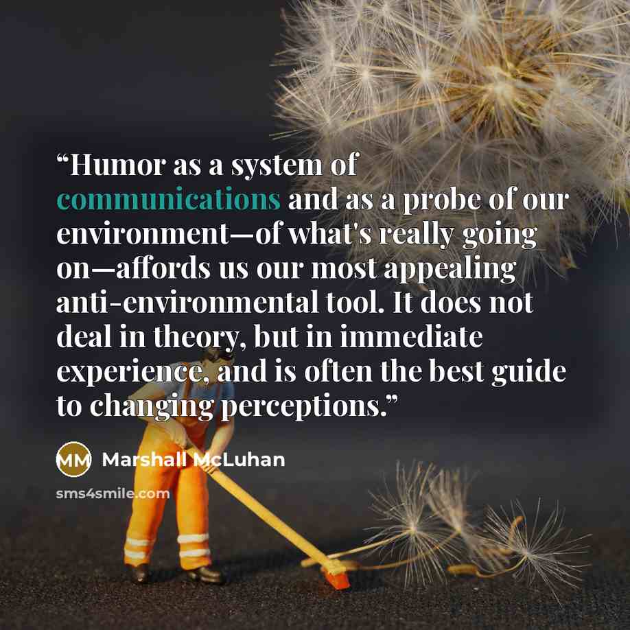 “Humor as a system of communications and as a probe of our environment—of what's really going on—affords us our most appealing anti-environmental tool. It does not deal in theory, but in immediate experience, and is often the best guide to changing perceptions.” quote by Marshall McLuhan