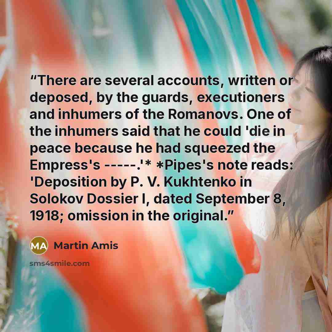“There are several accounts, written or deposed, by the guards, executioners and inhumers of the Romanovs. One of the inhumers said that he could 'die in peace because he had squeezed the Empress's -----.'* *Pipes's note reads: 'Deposition by P. V. Kukhtenko in Solokov Dossier I, dated September 8…” quote by Martin Amis