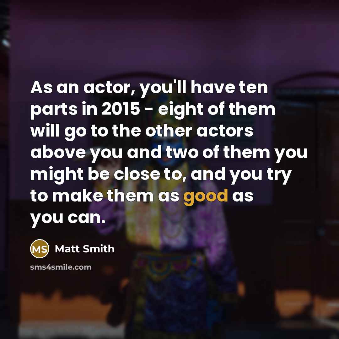 “As an actor, you'll have ten parts in 2015 - eight of them will go to the other actors above you and two of them you might be close to, and you try to make them as good as you can.” quote by Matt Smith