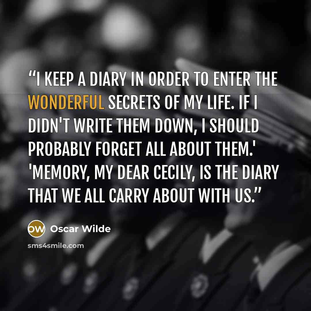 “I keep a diary in order to enter the wonderful secrets of my life. If I didn't write them down, I should probably forget all about them.' 'Memory, my dear Cecily, is the diary that we all carry about with us.” quote by Oscar Wilde