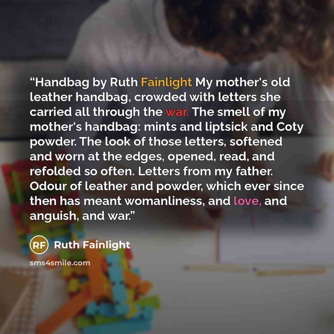 “Handbag by Ruth Fainlight My mother's old leather handbag, crowded with letters she carried all through the war. The smell of my mother's handbag: mints and liptsick and Coty powder. The look of those letters, softened and worn at the edges, opened, read, and refolded so often. Letters from my…” quote by Ruth Fainlight