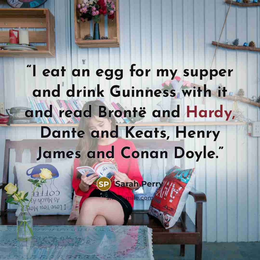“I eat an egg for my supper and drink Guinness with it and read Brontë and Hardy, Dante and Keats, Henry James and Conan Doyle.” quote by Sarah Perry