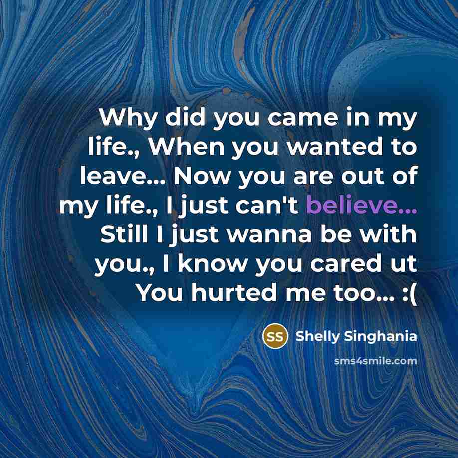 “Why did you came in my life., When you wanted to leave… Now you are out of my life., I just can't believe... Still I just wanna be with you., I know you cared ut You hurted me too... :(” quote by Shelly Singhania